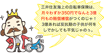 三井住友海上の自転車保険は、月々わずか350円でなんと3億円もの賠償補償がつくのじゃ！3億あれば反抗期の子供が何をしでかしても平気じゃのぅ。